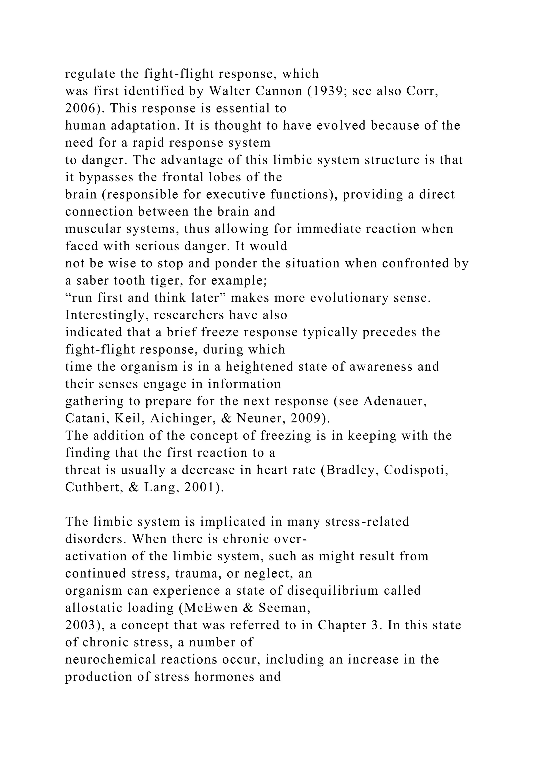 regulate the fight-flight response, which
was first identified by Walter Cannon (1939; see also Corr,
2006). This response is essential to
human adaptation. It is thought to have evolved because of the
need for a rapid response system
to danger. The advantage of this limbic system structure is that
it bypasses the frontal lobes of the
brain (responsible for executive functions), providing a direct
connection between the brain and
muscular systems, thus allowing for immediate reaction when
faced with serious danger. It would
not be wise to stop and ponder the situation when confronted by
a saber tooth tiger, for example;
“run first and think later” makes more evolutionary sense.
Interestingly, researchers have also
indicated that a brief freeze response typically precedes the
fight-flight response, during which
time the organism is in a heightened state of awareness and
their senses engage in information
gathering to prepare for the next response (see Adenauer,
Catani, Keil, Aichinger, & Neuner, 2009).
The addition of the concept of freezing is in keeping with the
finding that the first reaction to a
threat is usually a decrease in heart rate (Bradley, Codispoti,
Cuthbert, & Lang, 2001).
The limbic system is implicated in many stress-related
disorders. When there is chronic over-
activation of the limbic system, such as might result from
continued stress, trauma, or neglect, an
organism can experience a state of disequilibrium called
allostatic loading (McEwen & Seeman,
2003), a concept that was referred to in Chapter 3. In this state
of chronic stress, a number of
neurochemical reactions occur, including an increase in the
production of stress hormones and
 