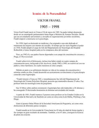 VIKTOR FRANKL

                                 1905 – 1998
Víctor Emil Frankl nació en Viena el 26 de marzo de 1905. Su padre trabajó duramente
desde ser un estenógrafo parlamentario hasta llegar a Ministro de Asuntos Sociales. Desde
que era un estudiante universitario y envuelto en organizaciones juveniles socialistas,
Frankl empezó a interesarse en la psicología.

    En 1930, logró su doctorado en medicina y fue asignado a una sala dedicada al
tratamiento de mujeres con intentos de suicidio. Al tiempo que los nazis llegaban al poder
en 1938, Frankl adoptó el cargo de Jefe del Departamento de Neurología del Hospital
Rothschild, el único hospital judío en los tempranos años del nazismo.

   Pero, en 1942 él y sus padres fueron deportados a un campo de concentración cercano a
Praga, el Theresienstadt.

   Frankl sobrevivió al Holocausto, incluso tras haber estado en cuatro campos de
concentración nazis, incluyendo el de Auschwitz, desde 1942 a 1945; no ocurrió así con sus
padres y otros familiares, los cuales murieron en estos campos.

   Debido en parte a su sufrimiento durante su vida en los campos de concentración y
mientras estaba en ellos, Frankl desarrolló un acercamiento revolucionario a la psicoterapia
conocido como logoterapia.

   “Frankl retornó a Viena en 1945, e inmediatamente fue Jefe del Departamento de
Neurología del Vienna Polyclinic Hospital, posición que mantendría durante 25 años. Fue
profesor tanto de neurología como de psiquiatría.

   Sus 32 libros sobre análisis existencial y logoterapia han sido traducidos a 26 idiomas y
ha conseguido 29 doctorados honorarios en distintas universidades del mundo.

   A partir de 1961, Frankl mantuvo 5 puestos como profesor en los Estados Unidos en la
Universidad de Harvard y de Stanford, así como en otras como la de Dallas, Pittsburg y San
Diego.

   Ganó el premio Oskar Pfister de la Sociedad Americana de Psiquiatría, así como otras
distinciones de diferentes países europeos.

   Frankl enseñó en la Universidad de Viena hasta los 85 años de edad de forma regular y
fue siempre un gran escalador de montañas. También, a los 67 años, consiguió la licencia
de piloto de aviación.
 