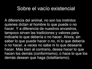 Sobre el vacío existencial
A diferencia del animal, no son los instintos
quienes dictan al hombre lo que puede o no
hacer. Y a diferencia de nuestros ancestros,
tampoco sirven las tradiciones y valores para
indicarle lo que debería o no hacer. Ahora, sin
saber lo que puede hacer o no, ni lo que debería
o no hacer, a veces no sabe ni lo que desearía
hacer. Más bien al contrario, desea hacer lo que
hacen los demás (conformismo), o hace lo que los
demás desean que haga (totalitarismo).
 