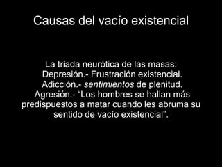 Causas del vacío existencial
La triada neurótica de las masas:
●Depresión.- Frustración existencial.
●Adicción.- sentimientos de plenitud.
●Agresión.- “Los hombres se hallan más
predispuestos a matar cuando les abruma su
sentido de vacío existencial”.
 