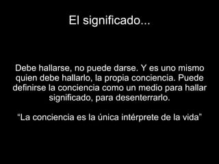 El significado...
Debe hallarse, no puede darse. Y es uno mismo
quien debe hallarlo, la propia conciencia. Puede
definirse la conciencia como un medio para hallar
significado, para desenterrarlo.
“La conciencia es la única intérprete de la vida”
 