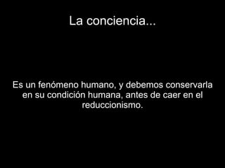 La conciencia...
Es un fenómeno humano, y debemos conservarla
en su condición humana, antes de caer en el
reduccionismo.
 