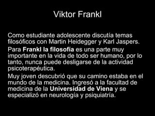Viktor Frankl
Como estudiante adolescente discutía temas
filosóficos con Martin Heidegger y Karl Jaspers.
Para Frankl la filosofía es una parte muy
importante en la vida de todo ser humano, por lo
tanto, nunca puede desligarse de la actividad
psicoterapéutica.
Muy joven descubrió que su camino estaba en el
mundo de la medicina. Ingresó a la facultad de
medicina de la Universidad de Viena y se
especializó en neurología y psiquiatría.
 