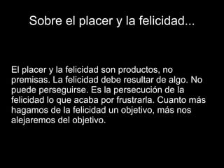 Sobre el placer y la felicidad...
El placer y la felicidad son productos, no
premisas. La felicidad debe resultar de algo. No
puede perseguirse. Es la persecución de la
felicidad lo que acaba por frustrarla. Cuanto más
hagamos de la felicidad un objetivo, más nos
alejaremos del objetivo.
 
