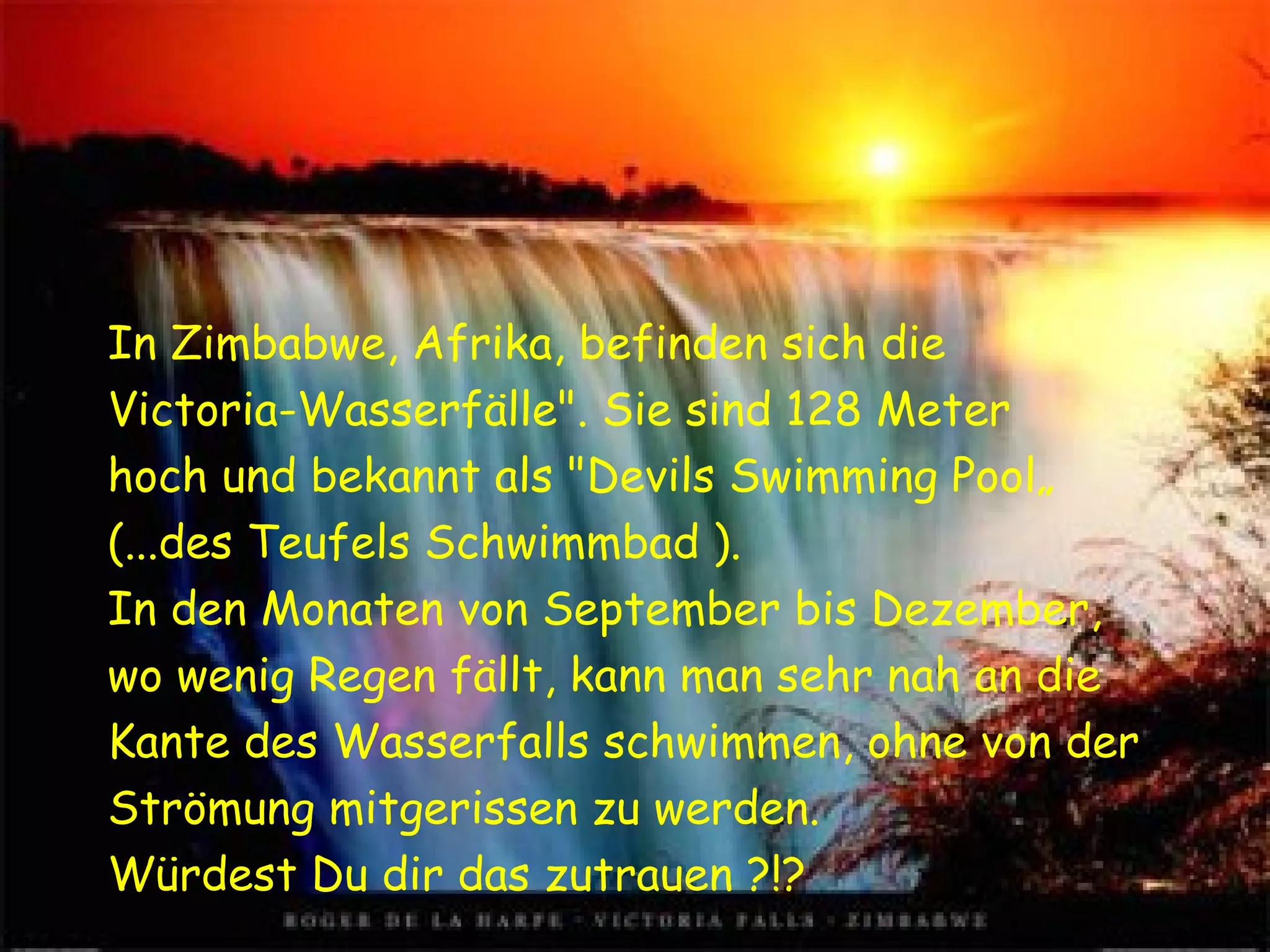 In Zimbabwe, Afrika, befinden sich die Victoria-Wasserfälle". Sie sind 128 Meter hoch und bekannt als "Devils Swimming Pool„ (...des Teufels Schwimmbad ). In den Monaten von September bis Dezember, wo wenig Regen fällt, kann man sehr nah an die Kante des Wasserfalls schwimmen, ohne von der Strömung mitgerissen zu werden. Würdest Du dir das zutrauen ?!?