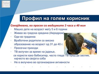Профил на голем корисник Секојдневно, во просек со медиумите 3 часа и 40 мин Машко дете на возраст меѓу 5 и 6 години Живее во градска средина (Аеродром) Оди во градинка Вработени родители со високо  образование на возраст од 31 до 40 г. Просечни приходи ТВ вклучен за време на јадење,  се користи како бебиситер, често гледа ТВ пред да заспие, најчесто во својата соба Не е вклучено во организирани активности 