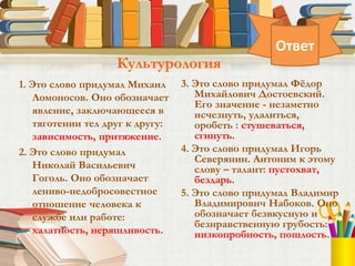 1. Это слово придумал Михаил
Ломоносов. Оно обозначает
явление, заключающееся в
тяготении тел друг к другу:
зависимость, притяжение.
2. Это слово придумал
Николай Васильевич
Гоголь. Оно обозначает
лениво-недобросовестное
отношение человека к
службе или работе:
халатность, неряшливость.
3. Это слово придумал Фёдор
Михайлович Достоевский.
Его значение - незаметно
исчезнуть, удалиться,
оробеть : стушеваться,
сгинуть.
4. Это слово придумал Игорь
Северянин. Антоним к этому
слову – талант: пустохват,
бездарь.
5. Это слово придумал Владимир
Владимирович Набоков. Оно
обозначает безвкусную и
безнравственную грубость:
низкопробность, пошлость.
Культурология
Ответ
 
