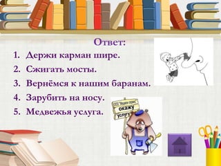 1. Держи карман шире.
2. Сжигать мосты.
3. Вернёмся к нашим баранам.
4. Зарубить на носу.
5. Медвежья услуга.
Ответ:
 