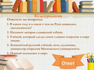 Ответьте на вопросы:
1. В каком году и в связи с чем на Руси появилась
письменность?
2. Назовите авторов славянской азбуки.
3. Учёный, который сделал самое главное открытие в мире
химии.
4. Знаменитый русский учёный, поэт, художник,
инициатор открытия Московского университета.
5. Первый космонавт в мире.
Культурология
Ответ
 