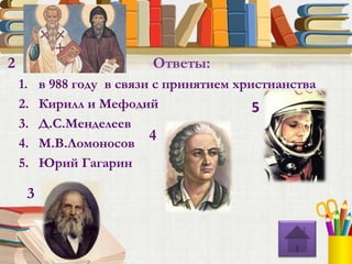 1. в 988 году в связи с принятием христианства
2. Кирилл и Мефодий
3. Д.С.Менделеев
4. М.В.Ломоносов
5. Юрий Гагарин
Ответы:2
3
4
5
 