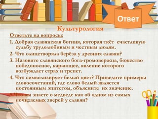 Ответьте на вопросы:
1. Добрая славянская богиня, которая ткёт счастливую
судьбу трудолюбивым и честным людям.
2. Что олицетворяла берёза у древних славян?
3. Назовите славянского бога-громовержца, божество
победоносное, карающее, явление которого
возбуждает страх и трепет.
4. Что символизирует белый цвет? Приведите примеры
словосочетаний, где слово белый является
постоянным эпитетом, объясните их значение.
5.Что вы знаете о медведе как об одном из самых
почитаемых зверей у славян?
Культурология
Ответ
 