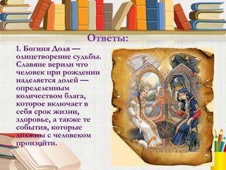 1. Богиня Доля —
олицетворение судьбы.
Славяне верили что
человек при рождении
наделяется долей —
определенным
количеством блага,
которое включает в
себя срок жизни,
здоровье, а также те
события, которые
должны с человеком
произойти.
Ответы:
 