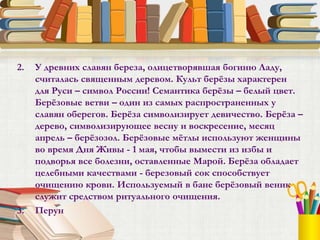 2. У древних славян береза, олицетворявшая богиню Ладу,
считалась священным деревом. Культ берёзы характерен
для Руси – символ России! Семантика берёзы – белый цвет.
Берёзовые ветви – один из самых распространенных у
славян оберегов. Берёза символизирует девичество. Берёза –
дерево, символизирующее весну и воскресение, месяц
апрель – берёзозол. Берёзовые мётлы используют женщины
во время Дня Живы - 1 мая, чтобы вымести из избы и
подворья все болезни, оставленные Марой. Берёза обладает
целебными качествами - березовый сок способствует
очищению крови. Используемый в бане берёзовый веник
служит средством ритуального очищения.
3. Перун
 