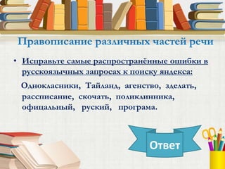 • Исправьте самые распространённые ошибки в
русскоязычных запросах к поиску яндекса:
Однокласники, Тайланд, агенство, зделать,
рассписание, скочать, поликлинника,
офицальный, руский, програма.
Правописание различных частей речи
Ответ
 