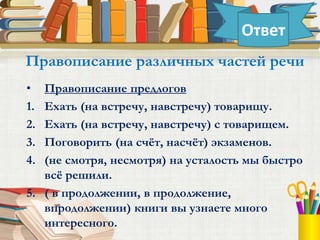 • Правописание предлогов
1. Ехать (на встречу, навстречу) товарищу.
2. Ехать (на встречу, навстречу) с товарищем.
3. Поговорить (на счёт, насчёт) экзаменов.
4. (не смотря, несмотря) на усталость мы быстро
всё решили.
5. ( в продолжении, в продолжение,
впродолжении) книги вы узнаете много
интересного.
Правописание различных частей речи
Ответ
 
