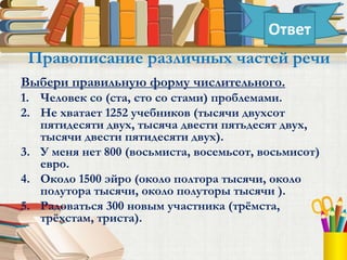 Выбери правильную форму числительного.
1. Человек со (ста, сто со стами) проблемами.
2. Не хватает 1252 учебников (тысячи двухсот
пятидесяти двух, тысяча двести пятьдесят двух,
тысячи двести пятидесяти двух).
3. У меня нет 800 (восьмиста, восемьсот, восьмисот)
евро.
4. Около 1500 эйро (около полтора тысячи, около
полутора тысячи, около полуторы тысячи ).
5. Радоваться 300 новым участника (трёмста,
трёхстам, триста).
Правописание различных частей речи
Ответ
 