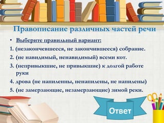 • Выберите правильный вариант:
1. (незакончевшееся, не закончившееся) собрание.
2. (не навидимый, ненавидимый) всеми кот.
3. (непривыкшие, не привыкшие) к долгой работе
руки
4. дрова (не напиленны, ненапилены, не напилены)
5. (не замерзающие, незамерзающие) зимой реки.
Правописание различных частей речи
Ответ
 