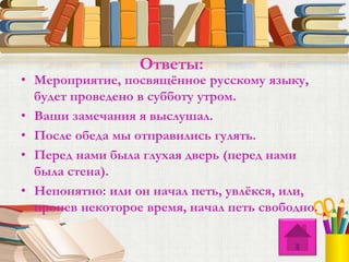 • Мероприятие, посвящённое русскому языку,
будет проведено в субботу утром.
• Ваши замечания я выслушал.
• После обеда мы отправились гулять.
• Перед нами была глухая дверь (перед нами
была стена).
• Непонятно: или он начал петь, увлёкся, или,
пропев некоторое время, начал петь свободно.
Ответы:
 
