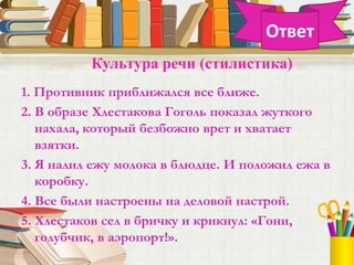 1. Противник приближался все ближе.
2. В образе Хлестакова Гоголь показал жуткого
нахала, который безбожно врет и хватает
взятки.
3. Я налил ежу молока в блюдце. И положил ежа в
коробку.
4. Все были настроены на деловой настрой.
5. Хлестаков сел в бричку и крикнул: «Гони,
голубчик, в аэропорт!».
Культура речи (стилистика)
Ответ
 