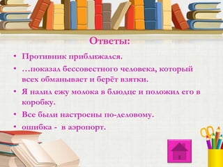 • Противник приближался.
• …показал бессовестного человека, который
всех обманывает и берёт взятки.
• Я налил ежу молока в блюдце и положил его в
коробку.
• Все были настроены по-деловому.
• ошибка - в аэропорт.
Ответы:
 