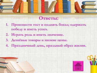 1. Произнести тост и поднять бокал; одержать
победу и иметь успех.
2. Играть роль и иметь значение.
3. Дешёвые товары и низкие цены.
4. Праздничный день, праздный образ жизни.
Ответы:
 