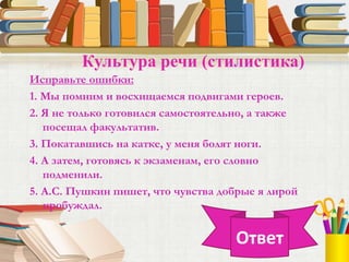Исправьте ошибки:
1. Мы помним и восхищаемся подвигами героев.
2. Я не только готовился самостоятельно, а также
посещал факультатив.
3. Покатавшись на катке, у меня болят ноги.
4. А затем, готовясь к экзаменам, его словно
подменили.
5. А.С. Пушкин пишет, что чувства добрые я лирой
пробуждал.
Культура речи (стилистика)
Ответ
 