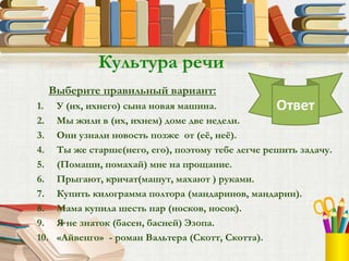 Выберите правильный вариант:
1. У (их, ихнего) сына новая машина.
2. Мы жили в (их, ихнем) доме две недели.
3. Они узнали новость позже от (её, неё).
4. Ты же старше(него, его), поэтому тебе легче решить задачу.
5. (Помаши, помахай) мне на прощание.
6. Прыгают, кричат(машут, махают ) руками.
7. Купить килограмма полтора (мандаринов, мандарин).
8. Мама купила шесть пар (носков, носок).
9. Я не знаток (басен, басней) Эзопа.
10. «Айвенго» - роман Вальтера (Скотт, Скотта).
Культура речи
Ответ
 