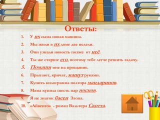 1. У их сына новая машина.
2. Мы жили в их доме две недели.
3. Они узнали новость позже от неё.
4. Ты же старше его, поэтому тебе легче решить задачу.
5. Помаши мне на прощание.
6. Прыгают, кричат, машут руками.
7. Купить килограмма полтора мандаринов.
8. Мама купила шесть пар носков.
9. Я не знаток басен Эзопа.
10. «Айвенго» - роман Вальтера Скотта.
Ответы:
 
