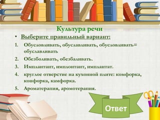 • Выберите правильный вариант:
1. Обусловливать, обуславливать, обусловливать=
обуславливать
2. Обезболивать, обезбаливать.
3. Имплантант, имплонтант, имплантат.
4. круглое отверстие на кухонной плите: комфорка,
конфорка, камфорка.
5. Ароматерапия, аромотерапия.
Культура речи
Ответ
 