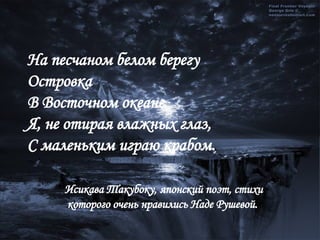 На песчаном белом берегу Островка В Восточном океане Я, не отирая влажных глаз, С маленьким играю крабом. Исикава Такубоку, японский поэт, стихи которого очень нравились Наде Рушевой.  