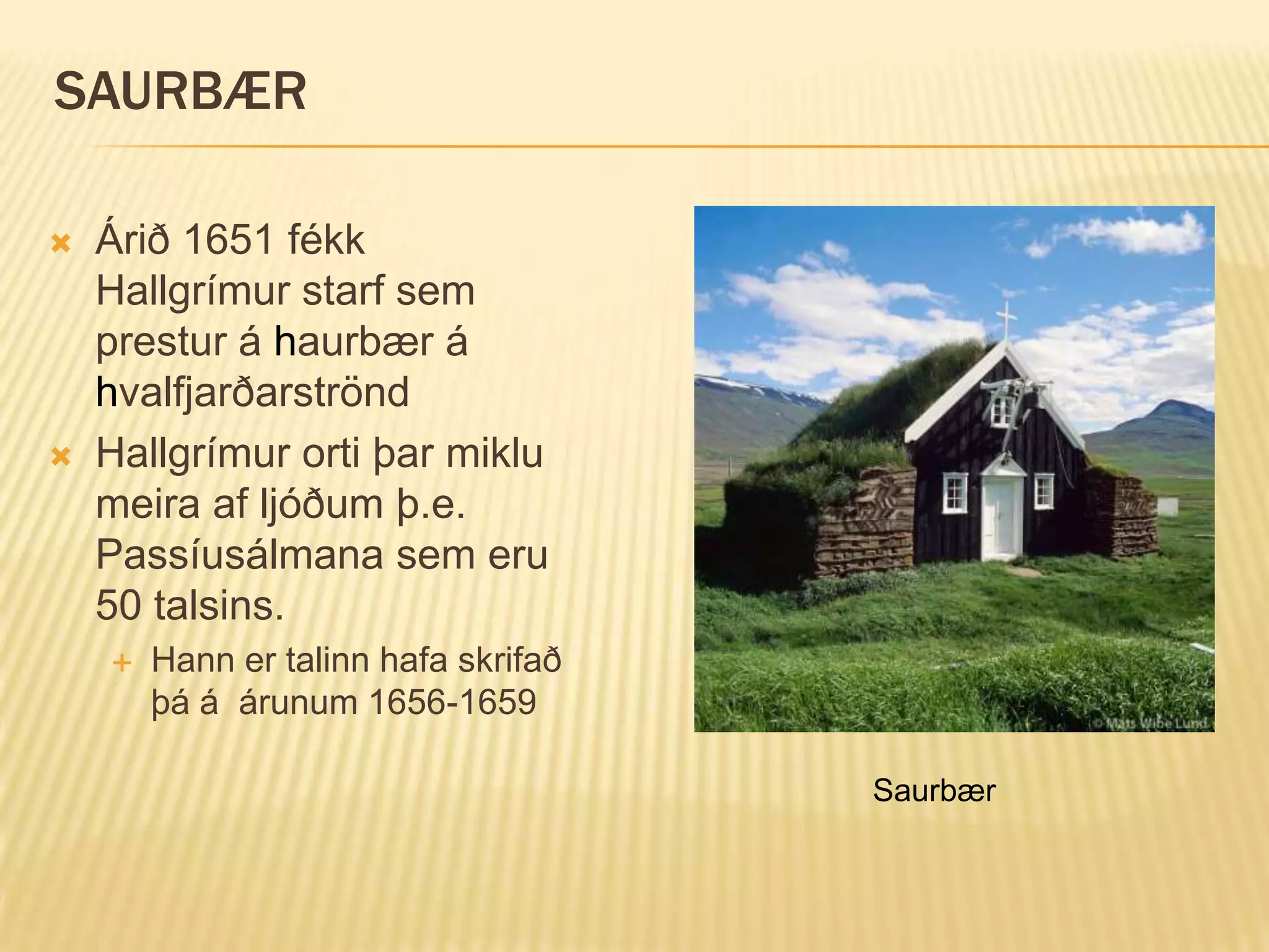 SAURBÆR

   Árið 1651 fékk
    Hallgrímur starf sem
    prestur á haurbær á
    hvalfjarðarströnd
   Hallgrímur orti þar miklu
    meira af ljóðum þ.e.
    Passíusálmana sem eru
    50 talsins.
       Hann er talinn hafa skrifað
        þá á árunum 1656-1659

                                      Saurbær
 