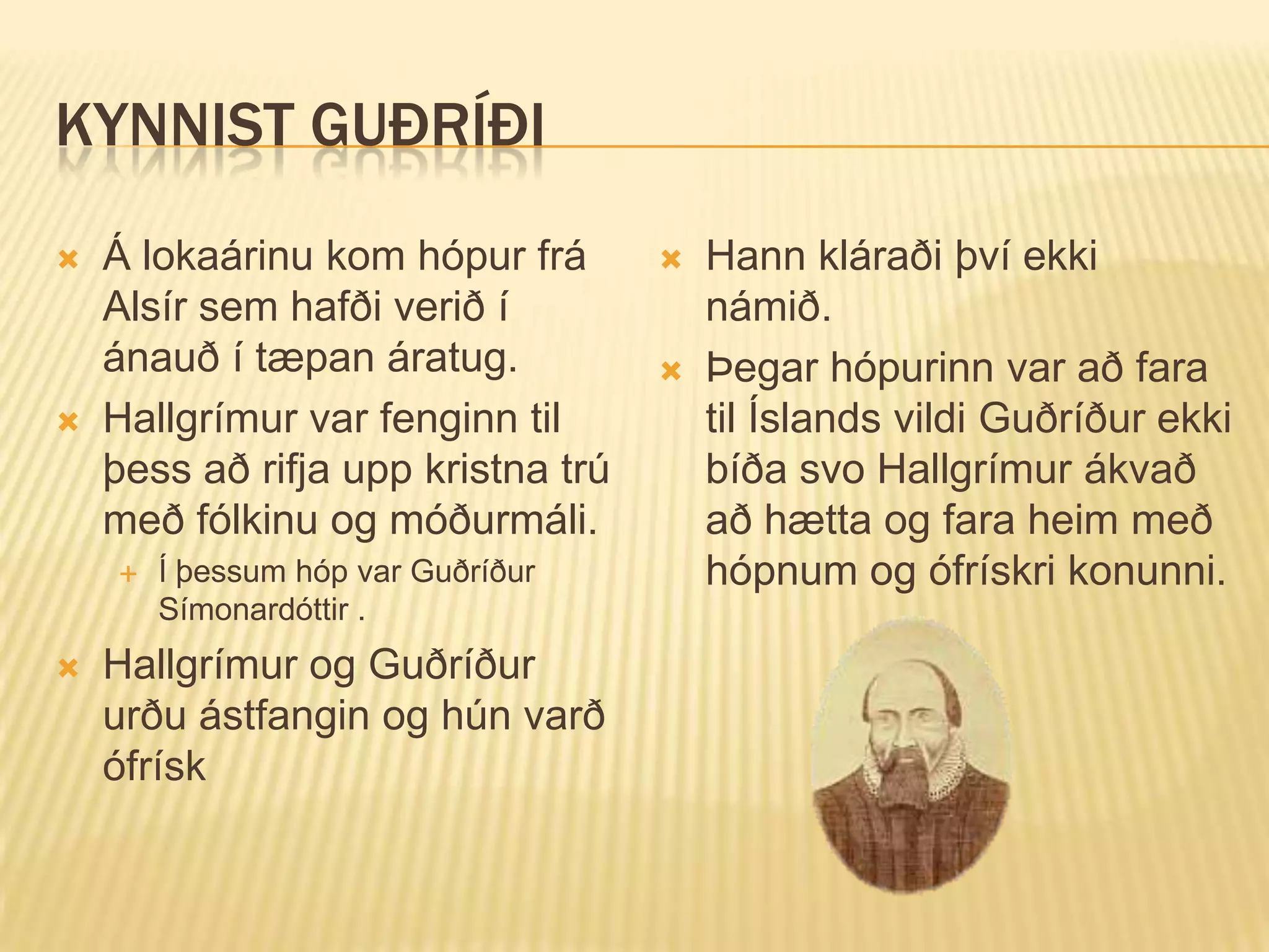 KYNNIST GUÐRÍÐI
   Á lokaárinu kom hópur frá          Hann kláraði því ekki
    Alsír sem hafði verið í             námið.
    ánauð í tæpan áratug.              Þegar hópurinn var að fara
   Hallgrímur var fenginn til          til Íslands vildi Guðríður ekki
    þess að rifja upp kristna trú       bíða svo Hallgrímur ákvað
    með fólkinu og móðurmáli.           að hætta og fara heim með
       Í þessum hóp var Guðríður       hópnum og ófrískri konunni.
        Símonardóttir .
   Hallgrímur og Guðríður
    urðu ástfangin og hún varð
    ófrísk
 