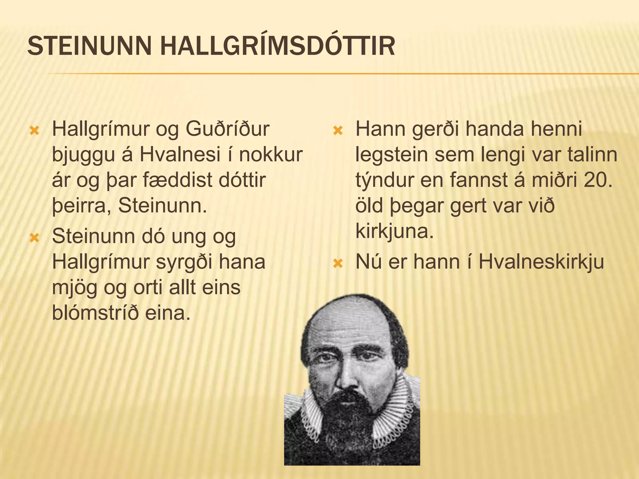 STEINUNN HALLGRÍMSDÓTTIR

   Hallgrímur og Guðríður          Hann gerði handa henni
    bjuggu á Hvalnesi í nokkur       legstein sem lengi var talinn
    ár og þar fæddist dóttir         týndur en fannst á miðri 20.
    þeirra, Steinunn.                öld þegar gert var við
   Steinunn dó ung og               kirkjuna.
    Hallgrímur syrgði hana          Nú er hann í Hvalneskirkju
    mjög og orti allt eins
    blómstríð eina.
 
