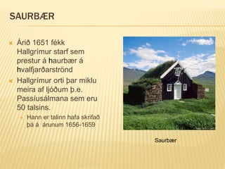 SAURBÆR
 Árið 1651 fékk
Hallgrímur starf sem
prestur á haurbær á
hvalfjarðarströnd
 Hallgrímur orti þar miklu
meira af ljóðum þ.e.
Passíusálmana sem eru
50 talsins.
 Hann er talinn hafa skrifað
þá á árunum 1656-1659
Saurbær
 
