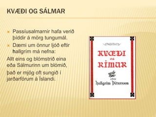 KVÆÐI OG SÁLMAR
 Passíusalmarnir hafa verið
þíddir á mörg tungumál.
 Dæmi um önnur ljóð eftir
hallgrím má nefna:
Allt eins og blómstrið eina
eða Sálmurinn um blómið,
það er mjög oft sungið í
jarðarförum á Íslandi.
 