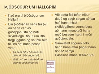 ÞJÓÐSÖGUR UM HALLGRÍM
 Það eru til þjóðsögur um
Hallgrím
 Ein þjóðsagan segir frá því
að hann var við
guðsþjónustu og hafi
skyndilega litið út um litla
trégluggann og sá tófu bíta
fé. Þá orti hann þessa
vísu:
 Þú sem bítur bóndans fé,
bölvuð í þér augun sé,
 stattu nú sem stofnað tré,
steindauð á jörðunné
 Við þetta féll tófan niður
dauð og segir sagan að þar
hafi hann misst
skáldagáfuna vegna þess
að hann misnotaði hana
með þessum hætti í miðri
guðþjónustu.
 Samvæmt sögunni fékk
hann hana aftur þegar hann
hóf að semja
Passíusálmana 1656-1659.
 