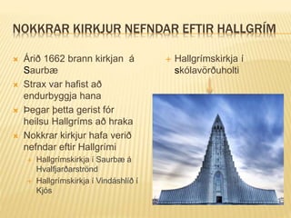 NOKKRAR KIRKJUR NEFNDAR EFTIR HALLGRÍM
 Árið 1662 brann kirkjan á
Saurbæ
 Strax var hafist að
endurbyggja hana
 Þegar þetta gerist fór
heilsu Hallgríms að hraka
 Nokkrar kirkjur hafa verið
nefndar eftir Hallgrími
 Hallgrímskirkja í Saurbæ á
Hvalfjarðarströnd
 Hallgrímskirkja í Vindáshlíð í
Kjós
 Hallgrímskirkja í
skólavörðuholti
 