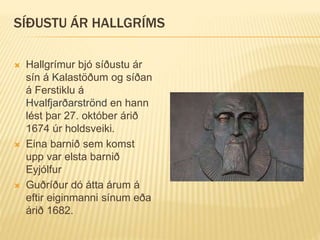 SÍÐUSTU ÁR HALLGRÍMS
 Hallgrímur bjó síðustu ár
sín á Kalastöðum og síðan
á Ferstiklu á
Hvalfjarðarströnd en hann
lést þar 27. október árið
1674 úr holdsveiki.
 Eina barnið sem komst
upp var elsta barnið
Eyjólfur
 Guðríður dó átta árum á
eftir eiginmanni sínum eða
árið 1682.
 