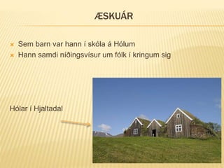 ÆSKUÁR
 Sem barn var hann í skóla á Hólum
 Hann samdi níðingsvísur um fólk í kringum sig
Hólar í Hjaltadal
 