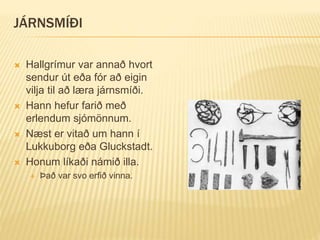 JÁRNSMÍÐI
 Hallgrímur var annað hvort
sendur út eða fór að eigin
vilja til að læra járnsmíði.
 Hann hefur farið með
erlendum sjómönnum.
 Næst er vitað um hann í
Lukkuborg eða Gluckstadt.
 Honum líkaði námið illa.
 Það var svo erfið vinna.
 