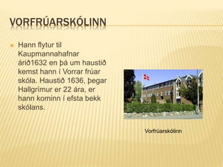 VORFRÚARSKÓLINN
 Hann flytur til
Kaupmannahafnar
árið1632 en þá um haustið
kemst hann í Vorrar frúar
skóla. Haustið 1636, þegar
Hallgrímur er 22 ára, er
hann kominn í efsta bekk
skólans.
Vorfrúarskólinn
 