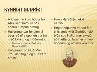 KYNNIST GUÐRÍÐI
 Á lokaárinu kom hópur frá
Alsír sem hafði verið í
ánauð í tæpan áratug.
 Hallgrímur var fenginn til
þess að rifja upp kristna trú
með fólkinu og móðurmáli.
 Í þessum hóp var Guðríður
Símonardóttir .
 Hallgrímur og Guðríður
urðu ástfangin og hún varð
ófrísk
 Hann kláraði því ekki
námið.
 Þegar hópurinn var að fara
til Íslands vildi Guðríður ekki
bíða svo Hallgrímur ákvað
að hætta og fara heim með
hópnum og ófrískri konunni.
 