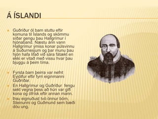 Á ÍSLANDI
 Guðríður ól barn stuttu eftir
komuna til Íslands og skömmu
síðar gengu þau Hallgrímur í
hjónaband. Næstu árin vann
Hallgrímur ýmiss konar púlsvinnu
á Suðurnesjum og þar munu þau
hjón hafa lifað við sára fátækt en
ekki er vitað með vissu hvar þau
bjuggu á þeim tíma.
 Fyrsta barn þeirra var nefnt
Eyjólfur eftir fyrri eiginmanni
Guðríðar.
 En Hallgrímur og Guðríður fengu
sekt vegna þess að hún var gift
kona og ófrísk eftir annan mann.
 Þau eignuðust tvö önnur börn,
Steinunni og Guðmund sem bæði
dóu ung.
 