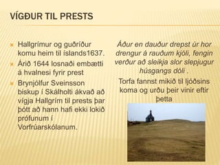VÍGÐUR TIL PRESTS
 Hallgrímur og guðríður
komu heim til íslands1637.
 Árið 1644 losnaði embætti
á hvalnesi fyrir prest
 Brynjólfur Sveinsson
biskup í Skálholti ákvað að
vígja Hallgrím til prests þar
þótt að hann hafi ekki lokið
prófunum í
Vorfrúarskólanum.
Áður en dauður drepst úr hor
drengur á rauðum kjóli, fengin
verður að sleikja slor slepjugur
húsgangs dóli .
Torfa fannst mikið til ljóðsins
koma og urðu þeir vinir eftir
þetta
 