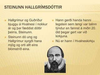 STEINUNN HALLGRÍMSDÓTTIR
 Hallgrímur og Guðríður
bjuggu á Hvalnesi í nokkur
ár og þar fæddist dóttir
þeirra, Steinunn.
 Steinunn dó ung og
Hallgrímur syrgði hana
mjög og orti allt eins
blómstríð eina.
 Hann gerði handa henni
legstein sem lengi var talinn
týndur en fannst á miðri 20.
öld þegar gert var við
kirkjuna.
 Nú er hann í Hvalneskirkju
 