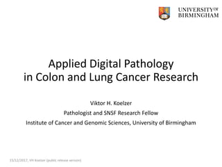Applied Digital Pathology
in Colon and Lung Cancer Research
Viktor H. Koelzer
Pathologist and SNSF Research Fellow
Institute of Cancer and Genomic Sciences, University of Birmingham
15/12/2017, VH Koelzer (public release version)
 