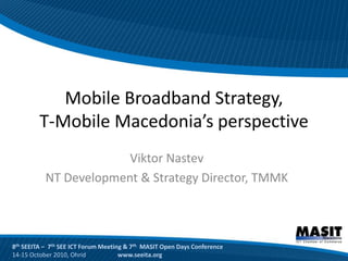 Mobile Broadband Strategy,
         T-Mobile Macedonia’s perspective
                        Viktor Nastev
           NT Development & Strategy Director, TMMK



8th SEEITA – 7th SEE ICT Forum Meeting & 7th MASIT Open Days Conference
14-15 October 2010, Ohrid            www.seeita.org
 