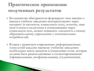    Большинство абитуриентов формируют свое мнение о
    высшем учебном заведении непосредственно через
    интернет (в частности, социальную сеть), поэтому, зная
    свои плюсы и недостатки в коммуникации через
    социальную сеть, можно повышать лояльность к своему
    образовательному учреждению у потенциальных
    потребителей.

   В связи с развитием современных информационных
    технологий каждому высшему учебному заведению
    необходимо иметь аккаунты в социальных сетях, которые
    должны быть разноплановыми и сегментированными
    (официальными, неофициальными, студенческими).
 