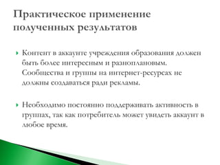   Контент в аккаунте учреждения образования должен
    быть более интересным и разноплановым.
    Сообщества и группы на интернет-ресурсах не
    должны создаваться ради рекламы.

   Необходимо постоянно поддерживать активность в
    группах, так как потребитель может увидеть аккаунт в
    любое время.
 