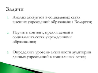 1.   Анализ аккаунтов в социальных сетях
     высших учреждений образования Беларуси;

2.   Изучить контент, предлагаемый в
     социальных сетях учреждениями
     образования;

3.   Определить уровень активности аудитории
     данных учреждений в социальных сетях;
 